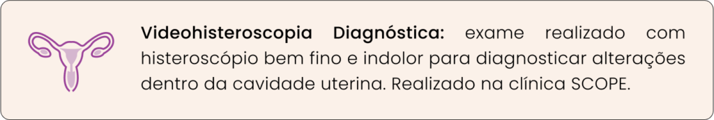 - Videohisteroscopia Diagnóstica: exame realizado com histeroscópio bem fino e indolor para diagnosticar alterações dentro da cavidade uterina. Realizado na clínica SCOPE.