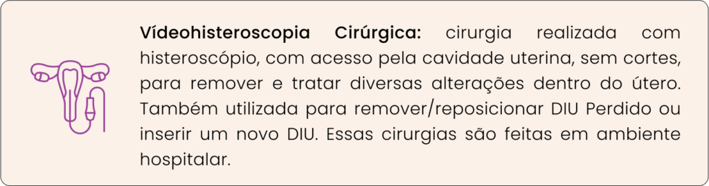 Vídeohisteroscopia Cirúrgica: cirurgia realizada com histeroscópio, com acesso pela cavidade uterina, sem cortes, para remover e tratar diversas alterações dentro do útero. Também utilizada para remover/reposicionar DIU Perdido ou inserir um novo DIU. Essas cirurgias são feitas em ambiente hospitalar.