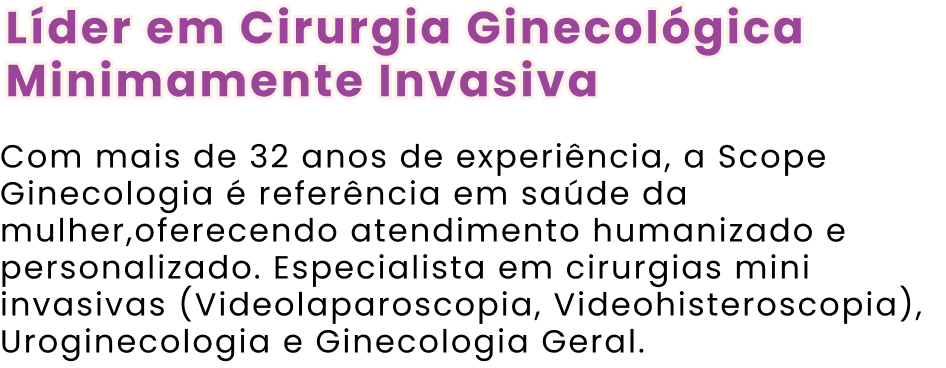 Líder em Cirurgia Ginecológica Minimamente Invasiva Com mais de 32 anos de experiência, a Scope Ginecologia é referência em saúde da mulher,oferecendo atendimento humanizado e personalizado. Especialista em cirurgias mini invasivas (Videolaparoscopia, Videohisteroscopia), Uroginecologia e Ginecologia Geral.